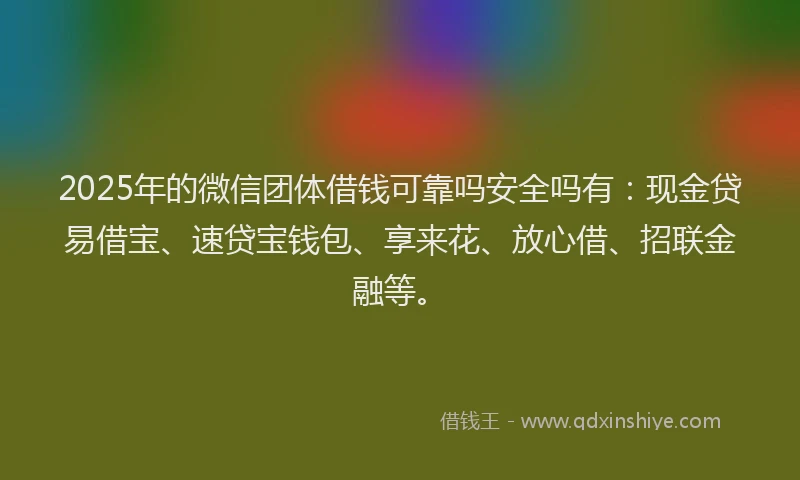 2025年的微信团体借钱可靠吗安全吗有：现金贷易借宝、速贷宝钱包、享来花、放心借、招联金融等。