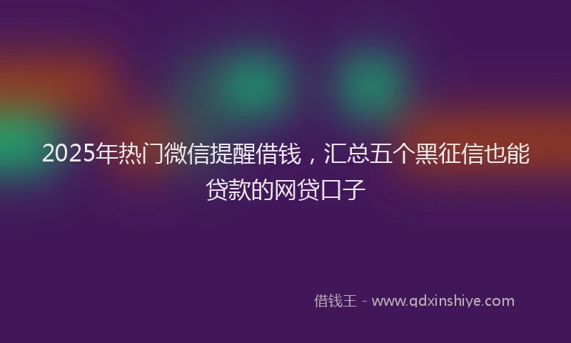 2025年热门微信提醒借钱，汇总五个黑征信也能贷款的网贷口子
