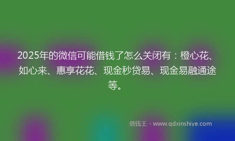 2025年的微信可能借钱了怎么关闭有：橙心花、如心来、惠享花花、现金秒贷易、现金易融通途等。