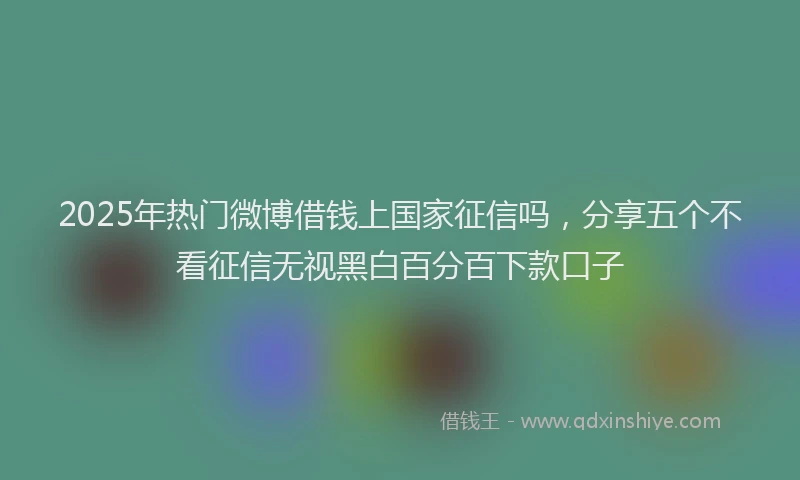 2025年热门微博借钱上国家征信吗，分享五个不看征信无视黑白百分百下款口子