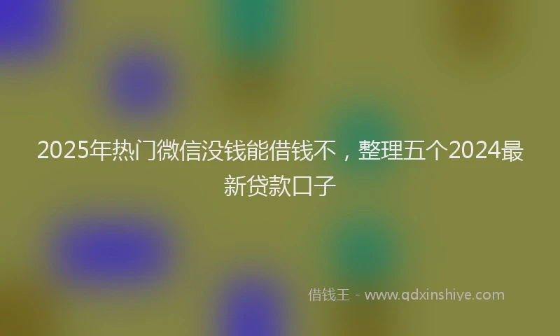 2025年热门微信没钱能借钱不，整理五个2024最新贷款口子