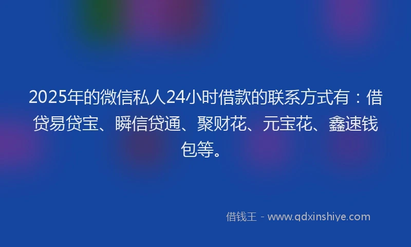 2025年的微信私人24小时借款的联系方式有：借贷易贷宝、瞬信贷通、聚财花、元宝花、鑫速钱包等。