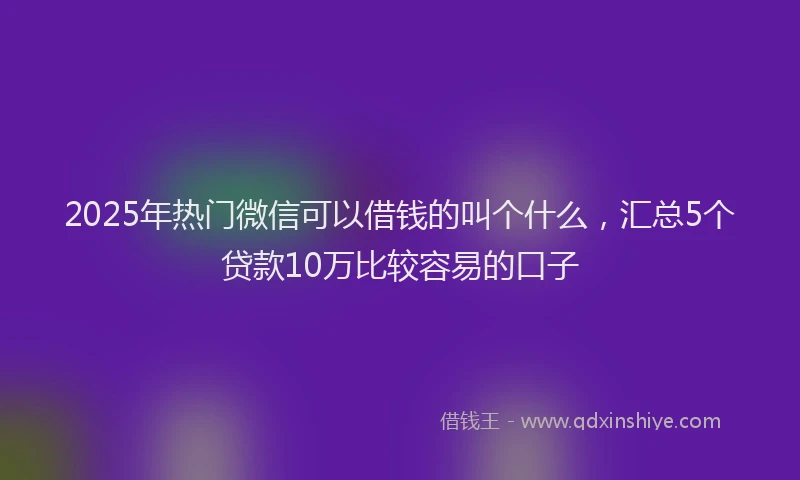 2025年热门微信可以借钱的叫个什么，汇总5个贷款10万比较容易的口子