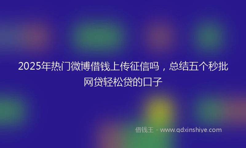 2025年热门微博借钱上传征信吗，总结五个秒批网贷轻松贷的口子