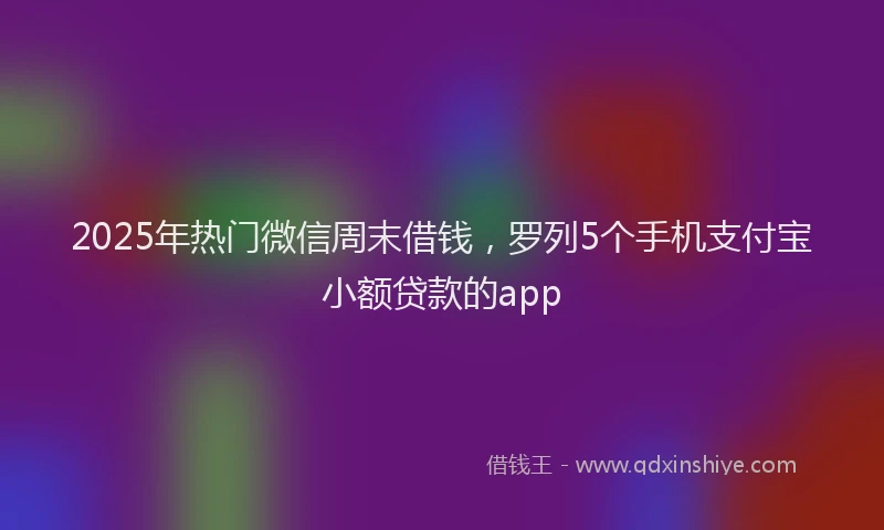 2025年热门微信周末借钱，罗列5个手机支付宝小额贷款的app