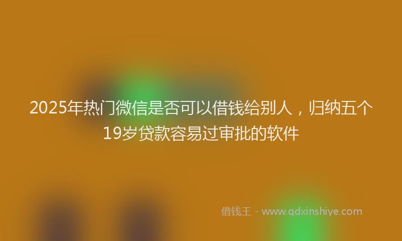 2025年热门微信是否可以借钱给别人，归纳五个19岁贷款容易过审批的软件