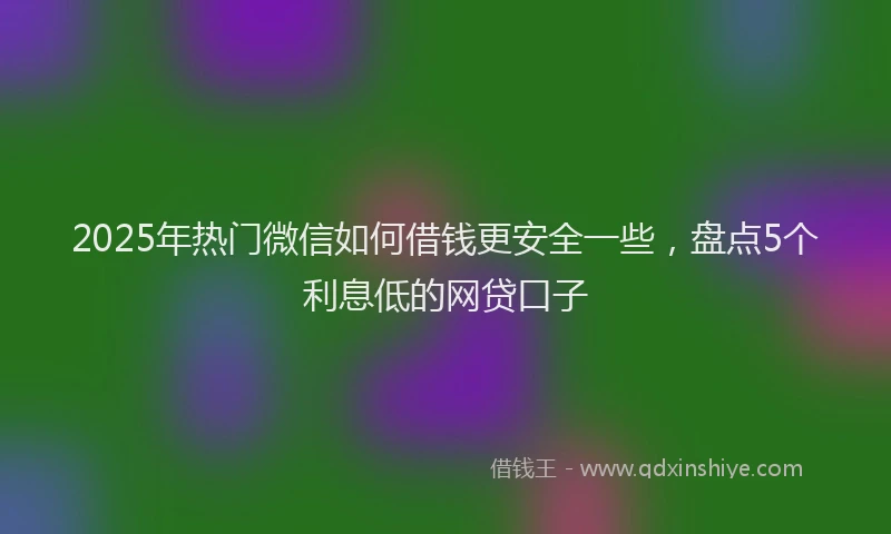 2025年热门微信如何借钱更安全一些，盘点5个利息低的网贷口子