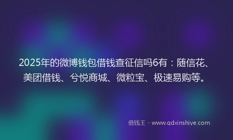 2025年的微博钱包借钱查征信吗6有：随信花、美团借钱、兮悦商城、微粒宝、极速易购等。