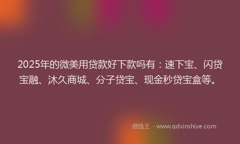 2025年的微美用贷款好下款吗有：速下宝、闪贷宝融、沐久商城、分子贷宝、现金秒贷宝盒等。