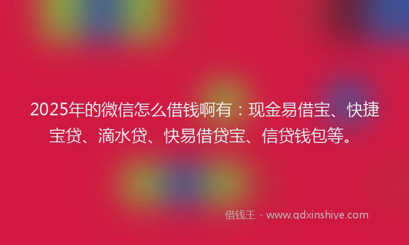 2025年的微信怎么借钱啊有：现金易借宝、快捷宝贷、滴水贷、快易借贷宝、信贷钱包等。