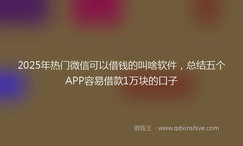 2025年热门微信可以借钱的叫啥软件，总结五个APP容易借款1万块的口子