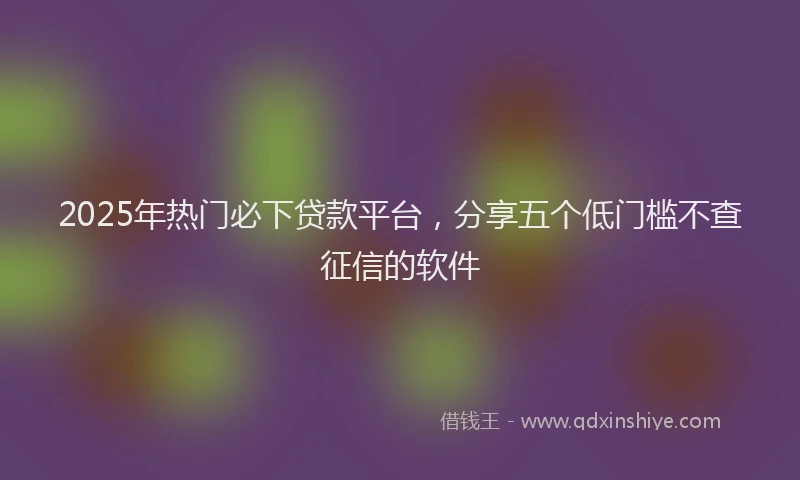 2025年热门必下贷款平台,分享五个低门槛不查征信的软件