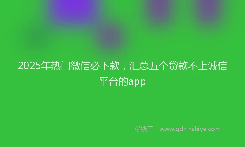 2025年热门微信必下款，汇总五个贷款不上诚信平台的app