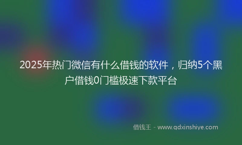 2025年热门微信有什么借钱的软件，归纳5个黑户借钱0门槛极速下款平台