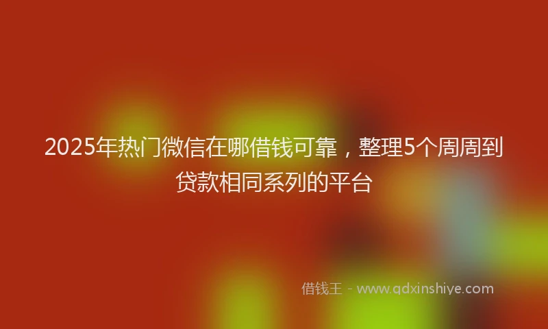 2025年热门微信在哪借钱可靠，整理5个周周到贷款相同系列的平台