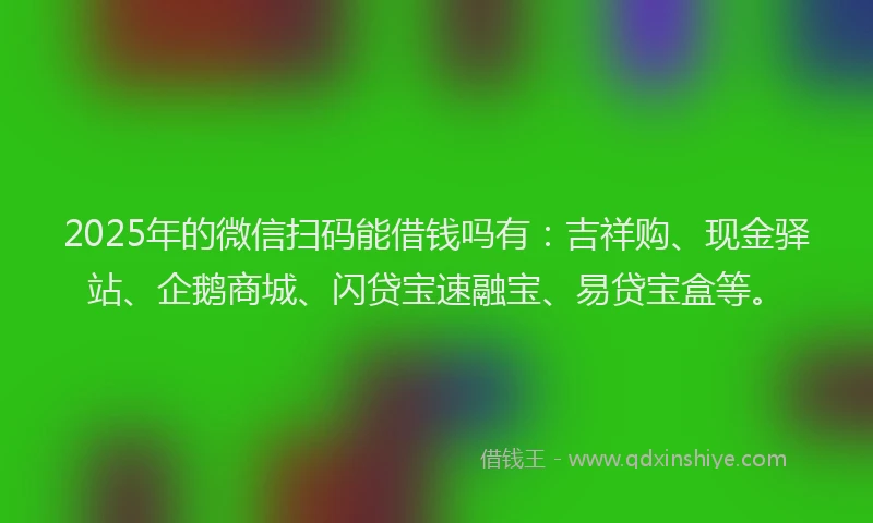 2025年的微信扫码能借钱吗有：吉祥购、现金驿站、企鹅商城、闪贷宝速融宝、易贷宝盒等。