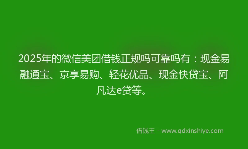 2025年的微信美团借钱正规吗可靠吗有：现金易融通宝、京享易购、轻花优品、现金快贷宝、阿凡达e贷等。