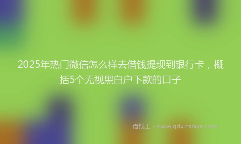 2025年热门微信怎么样去借钱提现到银行卡，概括5个无视黑白户下款的口子