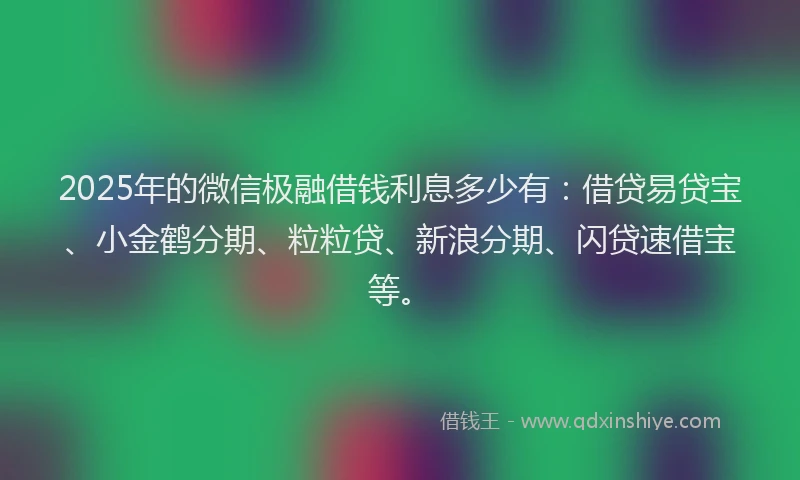2025年的微信极融借钱利息多少有：借贷易贷宝、小金鹤分期、粒粒贷、新浪分期、闪贷速借宝等。