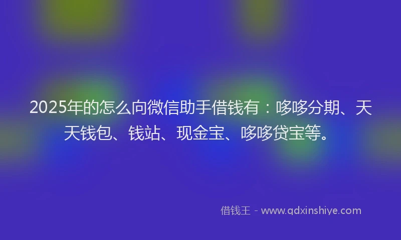 2025年的怎么向微信助手借钱有：哆哆分期、天天钱包、钱站、现金宝、哆哆贷宝等。