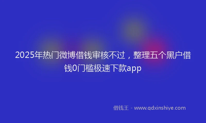 2025年热门微博借钱审核不过，整理五个黑户借钱0门槛极速下款app