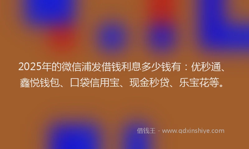 2025年的微信浦发借钱利息多少钱有：优秒通、鑫悦钱包、口袋信用宝、现金秒贷、乐宝花等。