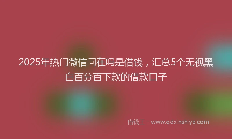2025年热门微信问在吗是借钱，汇总5个无视黑白百分百下款的借款口子