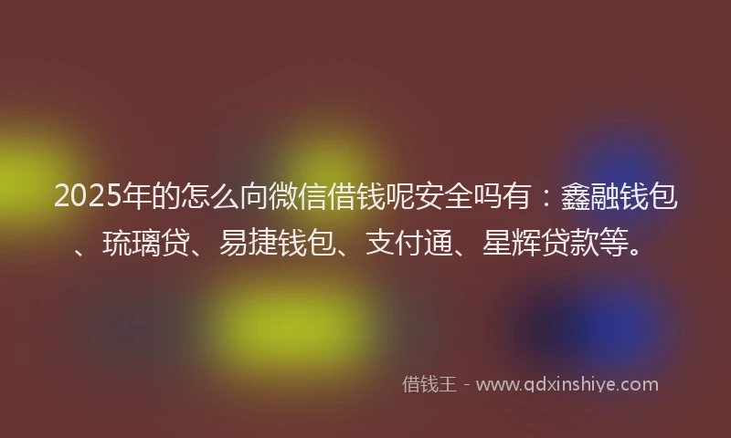 2025年的怎么向微信借钱呢安全吗有：鑫融钱包、琉璃贷、易捷钱包、支付通、星辉贷款等。
