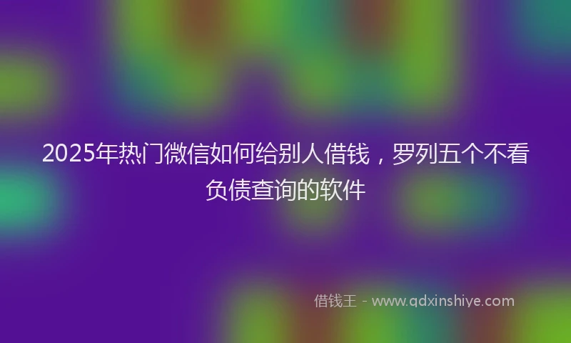 2025年热门微信如何给别人借钱，罗列五个不看负债查询的软件
