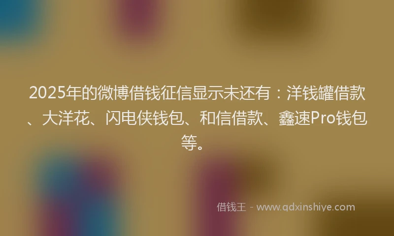 2025年的微博借钱征信显示未还有：洋钱罐借款、大洋花、闪电侠钱包、和信借款、鑫速Pro钱包等。