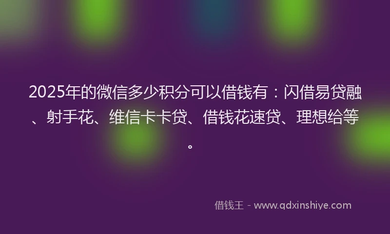 2025年的微信多少积分可以借钱有：闪借易贷融、射手花、维信卡卡贷、借钱花速贷、理想给等。