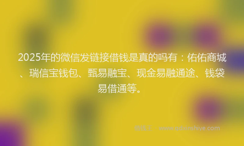 2025年的微信发链接借钱是真的吗有：佑佑商城、瑞信宝钱包、甄易融宝、现金易融通途、钱袋易借通等。