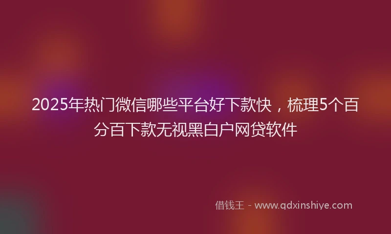 2025年热门微信哪些平台好下款快，梳理5个百分百下款无视黑白户网贷软件