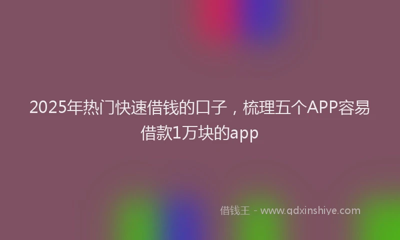 2025年热门快速借钱的口子，梳理五个APP容易借款1万块的app