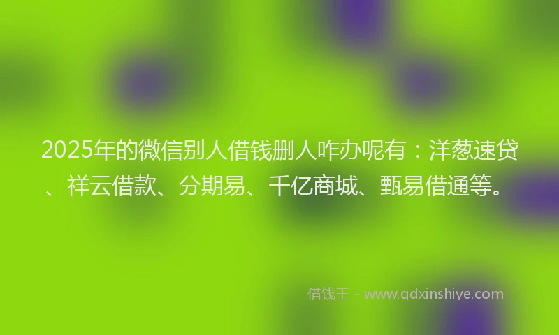 2025年的微信别人借钱删人咋办呢有：洋葱速贷、祥云借款、分期易、千亿商城、甄易借通等。