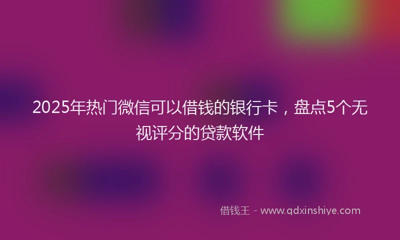 2025年热门微信可以借钱的银行卡，盘点5个无视评分的贷款软件