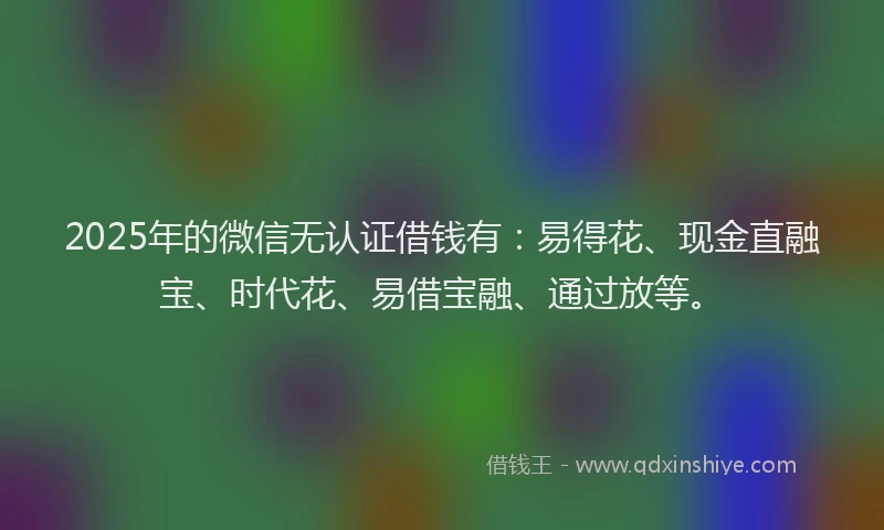 2025年的微信无认证借钱有：易得花、现金直融宝、时代花、易借宝融、通过放等。