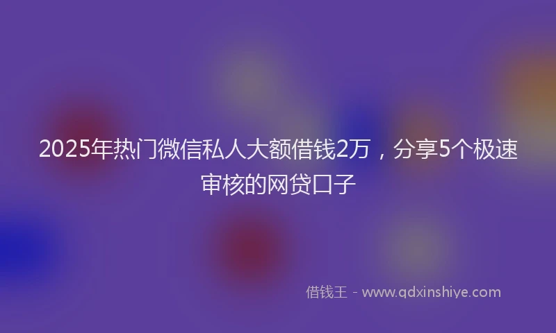 2025年热门微信私人大额借钱2万，分享5个极速审核的网贷口子