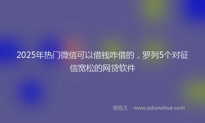 2025年热门微信可以借钱咋借的，罗列5个对征信宽松的网贷软件