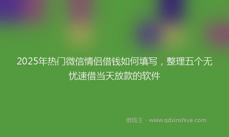 2025年热门微信情侣借钱如何填写，整理五个无忧速借当天放款的软件