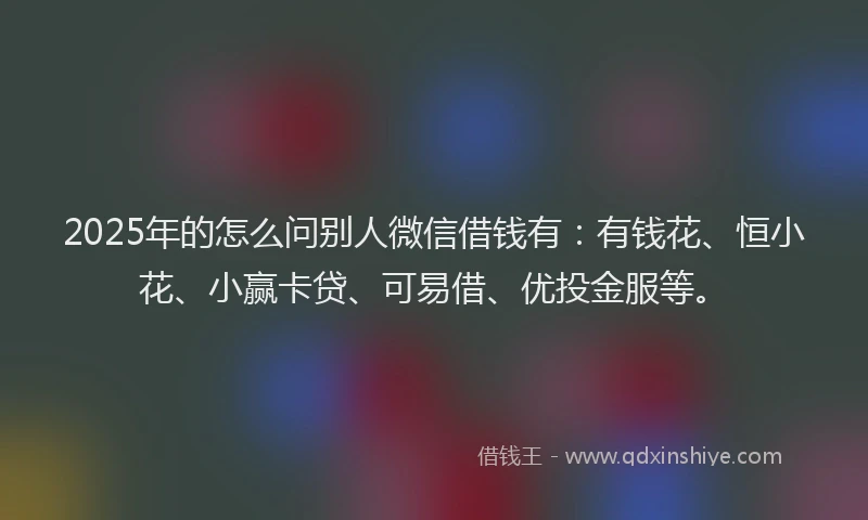 2025年的怎么问别人微信借钱有：有钱花、恒小花、小赢卡贷、可易借、优投金服等。