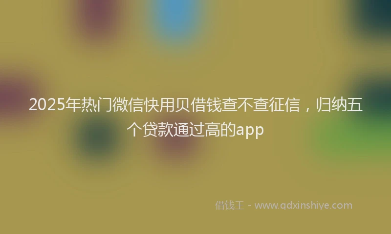 2025年热门微信快用贝借钱查不查征信，归纳五个贷款通过高的app