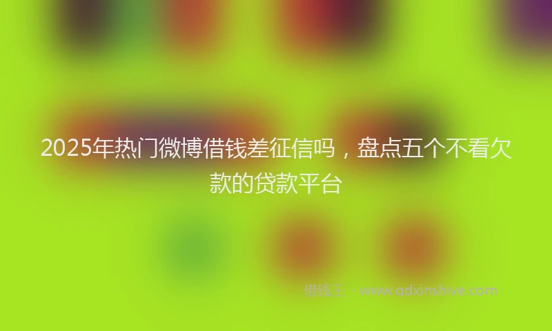2025年热门微博借钱差征信吗，盘点五个不看欠款的贷款平台