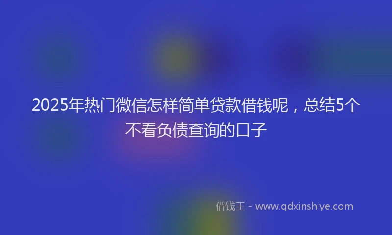 2025年热门微信怎样简单贷款借钱呢，总结5个不看负债查询的口子