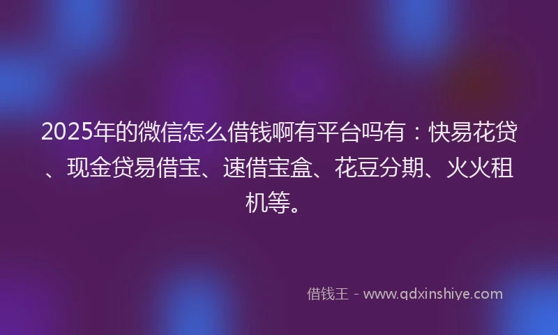 2025年的微信怎么借钱啊有平台吗有：快易花贷、现金贷易借宝、速借宝盒、花豆分期、火火租机等。
