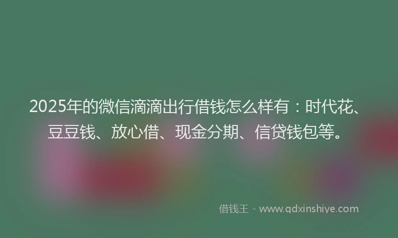 2025年的微信滴滴出行借钱怎么样有：时代花、豆豆钱、放心借、现金分期、信贷钱包等。