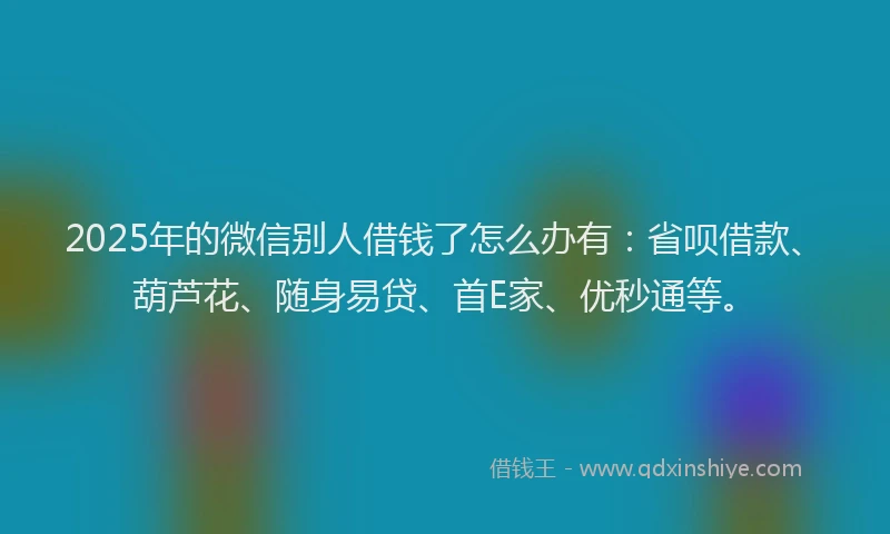 2025年的微信别人借钱了怎么办有：省呗借款、葫芦花、随身易贷、首E家、优秒通等。