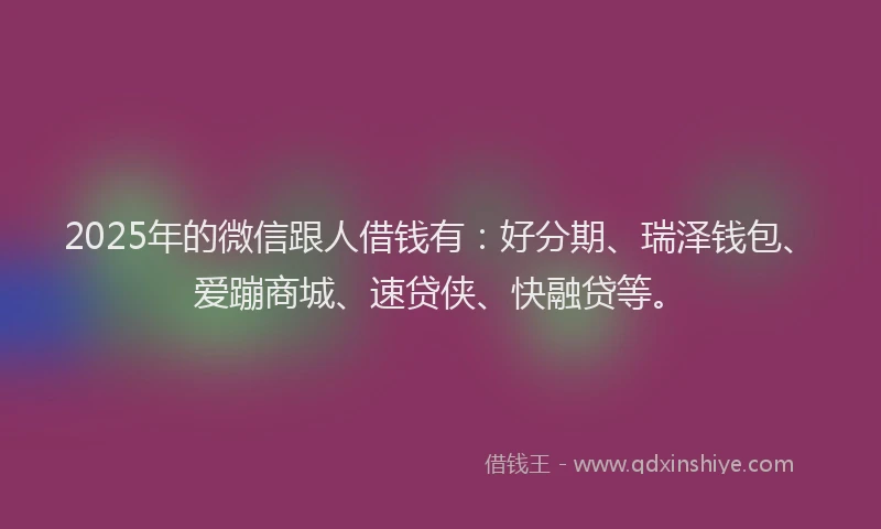 2025年的微信跟人借钱有：好分期、瑞泽钱包、爱蹦商城、速贷侠、快融贷等。
