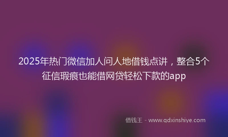 2025年热门微信加人问人地借钱点讲，整合5个征信瑕疵也能借网贷轻松下款的app