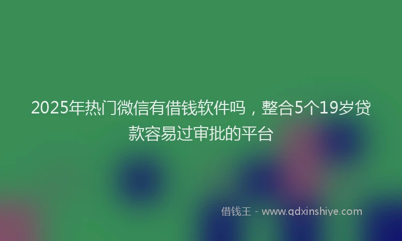 2025年热门微信有借钱软件吗，整合5个19岁贷款容易过审批的平台
